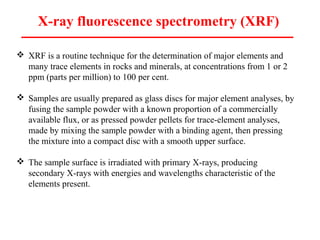 X-ray fluorescence spectrometry (XRF)
 XRF is a routine technique for the determination of major elements and
many trace elements in rocks and minerals, at concentrations from 1 or 2
ppm (parts per million) to 100 per cent.
 Samples are usually prepared as glass discs for major element analyses, by
fusing the sample powder with a known proportion of a commercially
available flux, or as pressed powder pellets for trace-element analyses,
made by mixing the sample powder with a binding agent, then pressing
the mixture into a compact disc with a smooth upper surface.
 The sample surface is irradiated with primary X-rays, producing
secondary X-rays with energies and wavelengths characteristic of the
elements present.
 