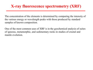 X-ray fluorescence spectrometry (XRF)
The concentration of the elements is determined by comparing the intensity of
the various energy or wavelength peaks with those produced by standard
samples of known composition.
One of the most common uses of XRF is in the geochemical analysis of suites
of igneous, metamorphic, and sedimentary rocks in studies of crustal and
mantle evolution.
 