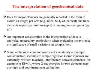 The interpretation of geochemical data
 Data for major elements are generally reported in the form of
oxides as weight per cent (e.g. silica, SiO2 wt. percent) and trace
elements in parts per million (ppm) or micrograms per gram ( gμ
g 1−
).
 An important consideration in the interpretation of data is
analytical uncertainty, particularly when evaluating the existence
or significance of small variations in composition.
 Some of the most common sources of uncertainty are sample
contamination, incomplete sample digestion (some minerals are
extremely resistant to acids), interferences between elements (for
example in EPMA, where X-ray energies for two elements may
overlap), and poor instrument calibration.
 