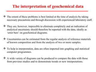 The interpretation of geochemical data
 The extent of these problems is best limited at the time of analysis by taking
necessary precautions and through discussion with experienced laboratory staff.
 They are, however, impossible to eliminate completely and an indication of
analytical uncertainty should therefore be reported with the data, ideally as
‘error bars’ on geochemical diagrams.
 Uncertainties can be estimated from the regular analysis of reference materials
of known composition and from the analysis of two or more samples.
 To help in interpretation, data are often imported into graphing and statistical
computer programmes.
 A wide variety of diagrams can be produced to compare the data with those
from previous studies and to demonstrate trends or new interpretations.
 