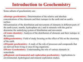 Introduction to Geochemistry
Some subsets of geochemistry are:
a)Isotope geochemistry: Determination of the relative and absolute
concentrations of the elements and their isotopes in the earth and on earth's
surface.
b)Examination of the distribution and movements of elements in different parts of
the earth (crust, mantle, hydrosphere etc.) and in minerals with the goal to
determine the underlying system of distribution and movement.
c)Cosmo chemistry: Analysis of the distribution of elements and their isotopes in
the cosmos.
d)Biogeochemistry: Field of study focusing on the effect of life on the chemistry
of the earth.
e)Organic geochemistry: A study of the role of processes and compounds that
are derived from living or once-living organisms.
f)Water Geochemistry: Understanding the role of various elements in
watersheds.
g)Regional, environmental and exploration geochemistry: Applications to
environmental, hydrological and mineral exploration studies.
 