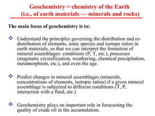 The main focus of geochemistry is to:
 Understand the principles governing the distribution and re-
distribution of elements, ionic species and isotope ratios in
earth materials, so that we can interpret the formation of
mineral assemblages: conditions (P, T, etc.), processes
(magmatic crystallization, weathering, chemical precipitation,
metamorphism, etc.), and even the age.
 Predict changes in mineral assemblages (minerals,
concentrations of elements, isotopic ratios) if a given mineral
assemblage is subjected to different conditions (T, P,
interaction with a fluid, etc.)
 Geochemistry plays an important role in forecasting the
quality of crude oil in the accumulation.
Geochemistry = chemistry of the Earth
(i.e., of earth materials — minerals and rocks)
 