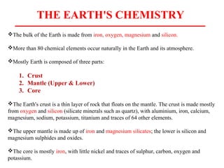 THE EARTH'S CHEMISTRY
The bulk of the Earth is made from iron, oxygen, magnesium and silicon.
More than 80 chemical elements occur naturally in the Earth and its atmosphere.
Mostly Earth is composed of three parts:
1. Crust
2. Mantle (Upper & Lower)
3. Core
The Earth's crust is a thin layer of rock that floats on the mantle. The crust is made mostly
from oxygen and silicon (silicate minerals such as quartz), with aluminium, iron, calcium,
magnesium, sodium, potassium, titanium and traces of 64 other elements.
The upper mantle is made up of iron and magnesium silicates; the lower is silicon and
magnesium sulphides and oxides.
The core is mostly iron, with little nickel and traces of sulphur, carbon, oxygen and
potassium.
 