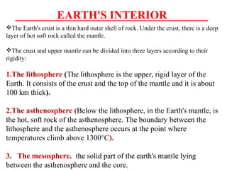 EARTH'S INTERIOR
The Earth's crust is a thin hard outer shell of rock. Under the crust, there is a deep
layer of hot soft rock called the mantle.
The crust and upper mantle can be divided into three layers according to their
rigidity:
1.The lithosphere (The lithosphere is the upper, rigid layer of the
Earth. It consists of the crust and the top of the mantle and it is about
100 km thick).
2.The asthenosphere (Below the lithosphere, in the Earth's mantle, is
the hot, soft rock of the asthenosphere. The boundary between the
lithosphere and the asthenosphere occurs at the point where
temperatures climb above 1300°C).
3. The mesosphere. the solid part of the earth's mantle lying
between the asthenosphere and the core.
 
