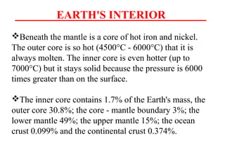 EARTH'S INTERIOR
Beneath the mantle is a core of hot iron and nickel.
The outer core is so hot (4500°C - 6000°C) that it is
always molten. The inner core is even hotter (up to
7000°C) but it stays solid because the pressure is 6000
times greater than on the surface.
The inner core contains 1.7% of the Earth's mass, the
outer core 30.8%; the core - mantle boundary 3%; the
lower mantle 49%; the upper mantle 15%; the ocean
crust 0.099% and the continental crust 0.374%.
 