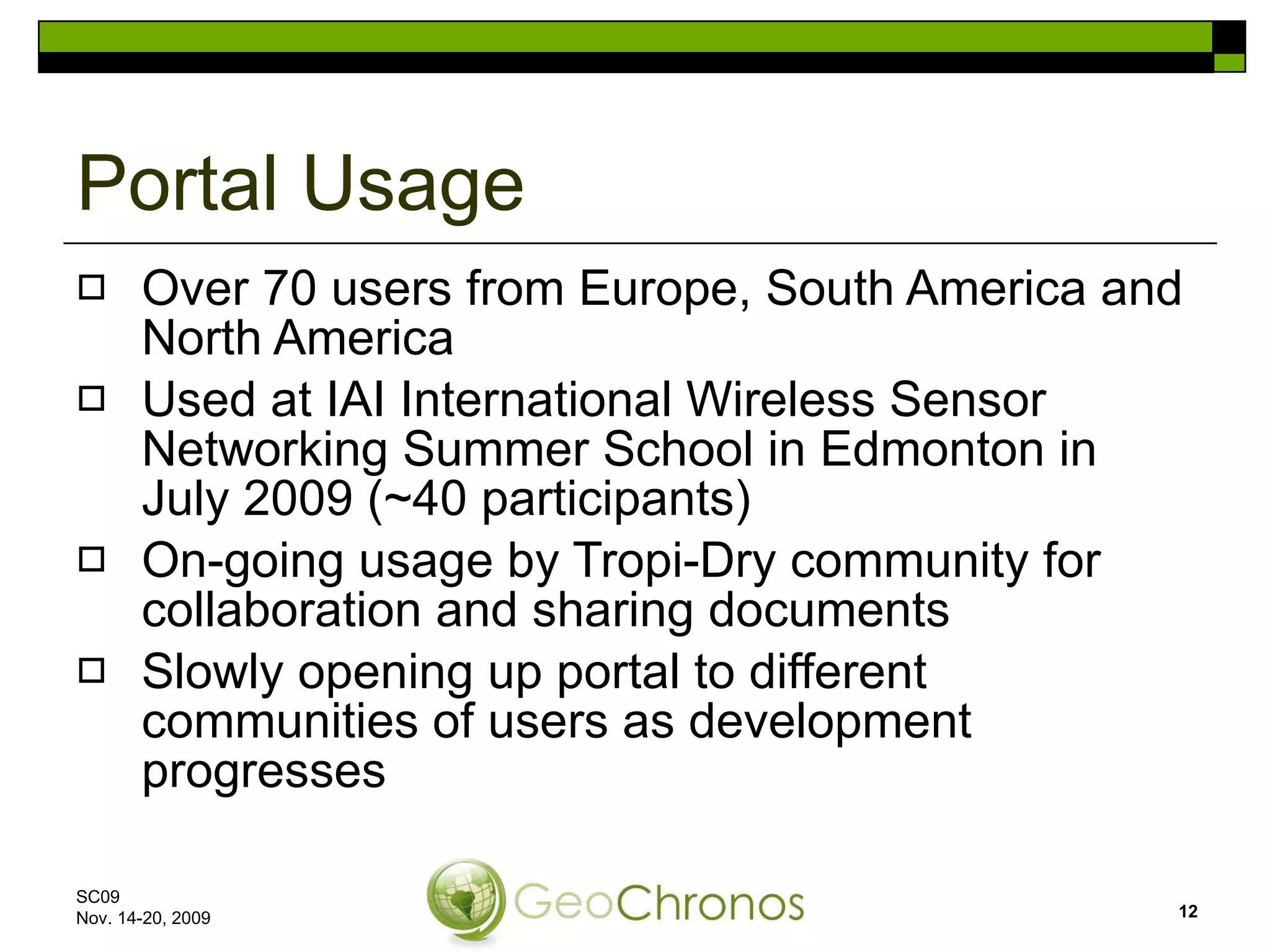 Portal Usage Over 70 users from Europe, South America and North America Used at IAI International Wireless Sensor Networking Summer School in Edmonton in July 2009 (~40 participants)  On-going usage by Tropi-Dry community for collaboration and sharing documents Slowly opening up portal to different communities of users as development progresses SC09  Nov. 14-20, 2009 