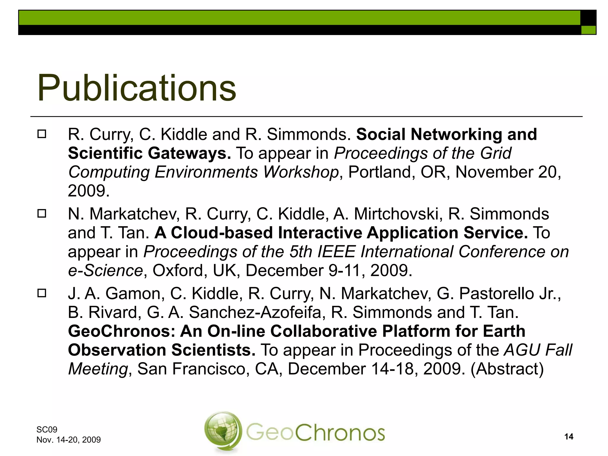 R. Curry, C. Kiddle and R. Simmonds.  Social Networking and Scientific Gateways.  To appear in  Proceedings of the Grid Computing Environments Workshop , Portland, OR, November 20, 2009. N. Markatchev, R. Curry, C. Kiddle, A. Mirtchovski, R. Simmonds and T. Tan.  A Cloud-based Interactive Application Service.  To appear in  Proceedings of the 5th IEEE International Conference on e-Science , Oxford, UK, December 9-11, 2009. J. A. Gamon, C. Kiddle, R. Curry, N. Markatchev, G. Pastorello Jr., B. Rivard, G. A. Sanchez-Azofeifa, R. Simmonds and T. Tan.  GeoChronos: An On-line Collaborative Platform for Earth Observation Scientists.  To appear in Proceedings of the  AGU Fall Meeting , San Francisco, CA, December 14-18, 2009. (Abstract) Publications SC09  Nov. 14-20, 2009 