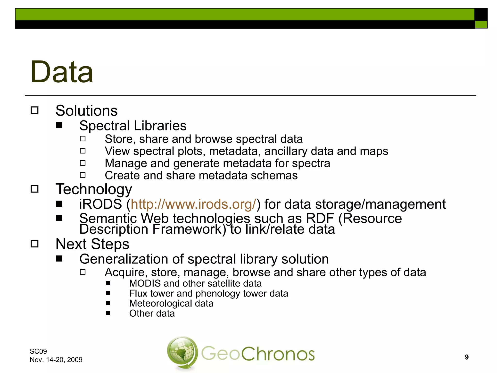 Solutions Spectral Libraries Store, share and browse spectral data View spectral plots, metadata, ancillary data and maps Manage and generate metadata for spectra Create and share metadata schemas Technology iRODS ( http://www.irods.org/ ) for data storage/management Semantic Web technologies such as RDF (Resource Description Framework) to link/relate data Next Steps Generalization of spectral library solution Acquire, store, manage, browse and share other types of data MODIS and other satellite data Flux tower and phenology tower data Meteorological data Other data Data SC09  Nov. 14-20, 2009 