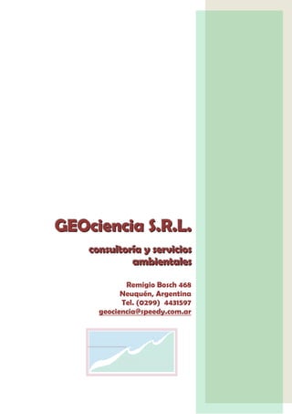 GEOciencia S.R.L.
    consultoría y servicios
             ambientales

             Remigio Bosch 468
            Neuquén, Argentina
            Tel. (0299) 4431597
      geociencia@speedy.com.ar




                        S.L
                        .R.
 