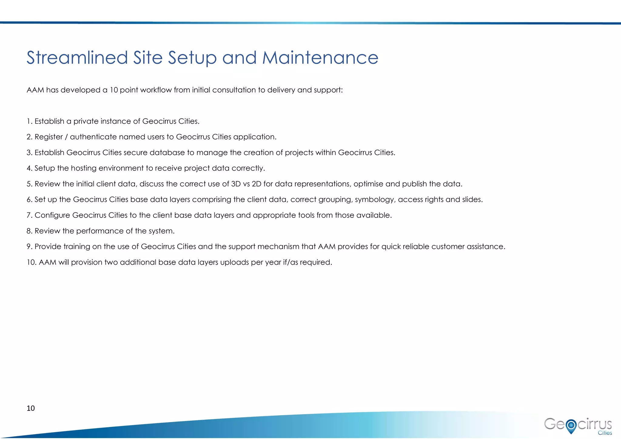10
Streamlined Site Setup and Maintenance
AAM has developed a 10 point workflow from initial consultation to delivery and support:
1. Establish a private instance of Geocirrus Cities.
2. Register / authenticate named users to Geocirrus Cities application.
3. Establish Geocirrus Cities secure database to manage the creation of projects within Geocirrus Cities.
4. Setup the hosting environment to receive project data correctly.
5. Review the initial client data, discuss the correct use of 3D vs 2D for data representations, optimise and publish the data.
6. Set up the Geocirrus Cities base data layers comprising the client data, correct grouping, symbology, access rights and slides.
7. Configure Geocirrus Cities to the client base data layers and appropriate tools from those available.
8. Review the performance of the system.
9. Provide training on the use of Geocirrus Cities and the support mechanism that AAM provides for quick reliable customer assistance.
10. AAM will provision two additional base data layers uploads per year if/as required.
 