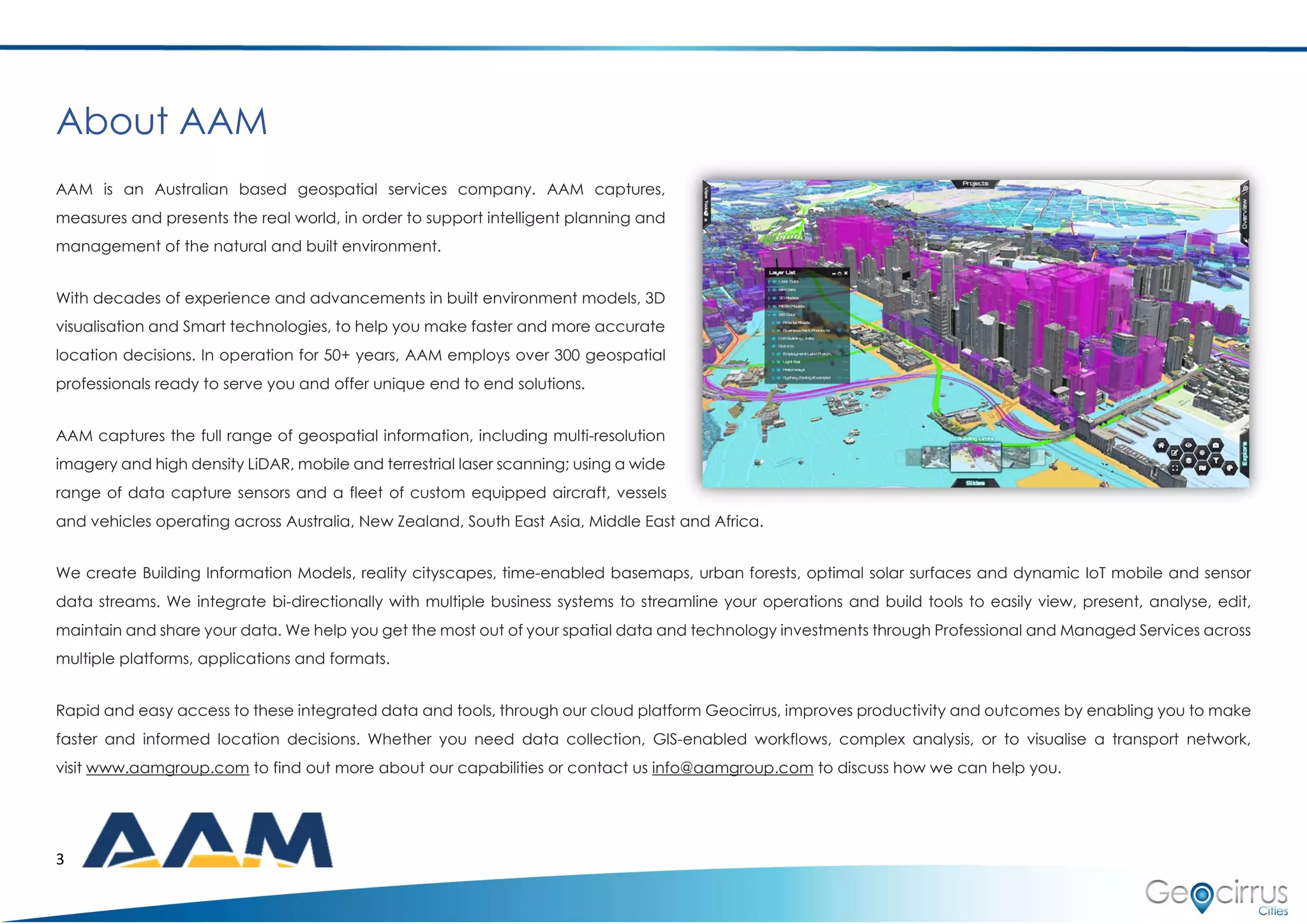 3
About AAM
AAM is an Australian based geospatial services company. AAM captures,
measures and presents the real world, in order to support intelligent planning and
management of the natural and built environment.
With decades of experience and advancements in built environment models, 3D
visualisation and Smart technologies, to help you make faster and more accurate
location decisions. In operation for 50+ years, AAM employs over 300 geospatial
professionals ready to serve you and offer unique end to end solutions.
AAM captures the full range of geospatial information, including multi-resolution
imagery and high density LiDAR, mobile and terrestrial laser scanning; using a wide
range of data capture sensors and a fleet of custom equipped aircraft, vessels
and vehicles operating across Australia, New Zealand, South East Asia, Middle East and Africa.
We create Building Information Models, reality cityscapes, time-enabled basemaps, urban forests, optimal solar surfaces and dynamic IoT mobile and sensor
data streams. We integrate bi-directionally with multiple business systems to streamline your operations and build tools to easily view, present, analyse, edit,
maintain and share your data. We help you get the most out of your spatial data and technology investments through Professional and Managed Services across
multiple platforms, applications and formats.
Rapid and easy access to these integrated data and tools, through our cloud platform Geocirrus, improves productivity and outcomes by enabling you to make
faster and informed location decisions. Whether you need data collection, GIS-enabled workflows, complex analysis, or to visualise a transport network,
visit www.aamgroup.com to find out more about our capabilities or contact us info@aamgroup.com to discuss how we can help you.
 