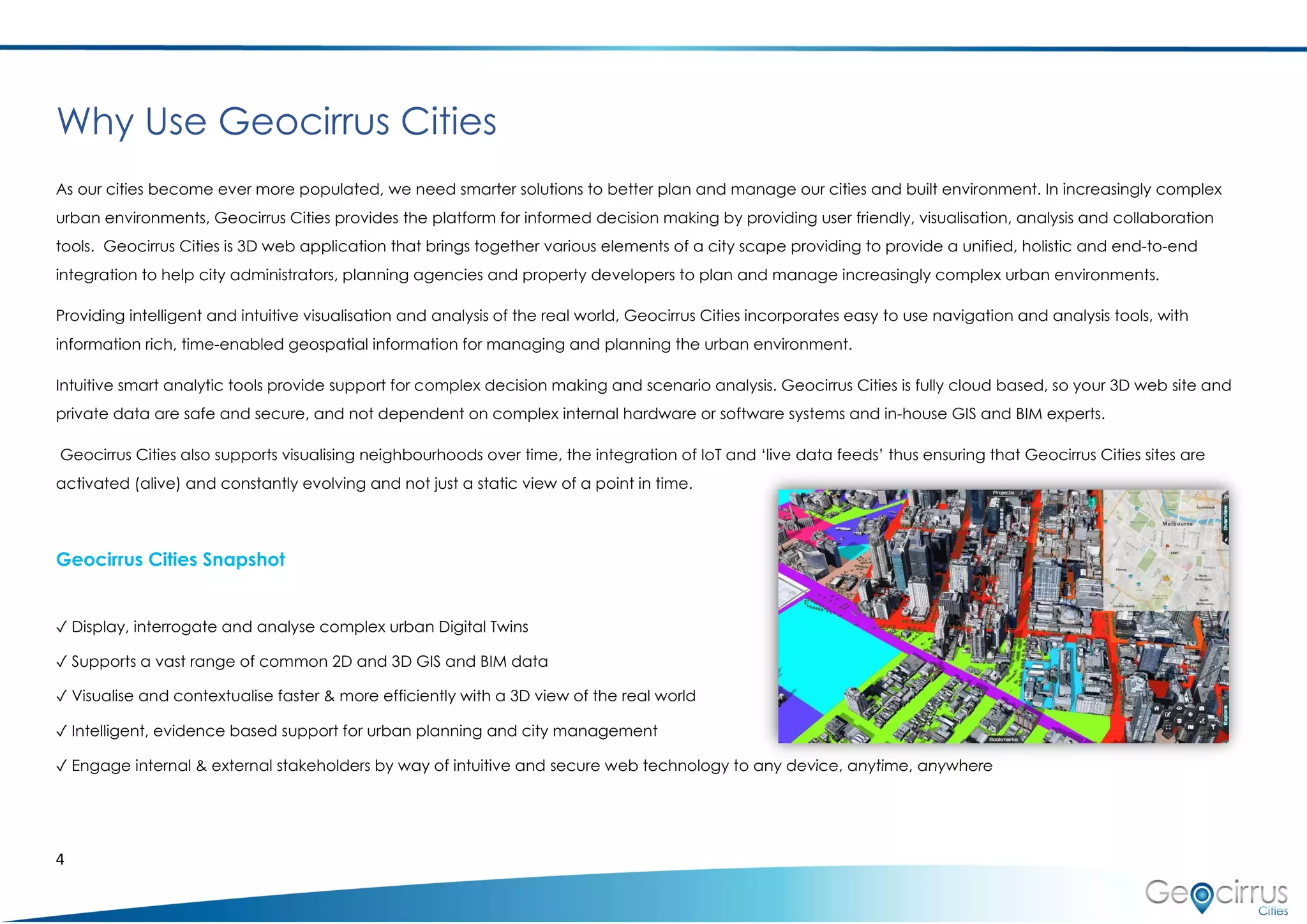 4
Why Use Geocirrus Cities
As our cities become ever more populated, we need smarter solutions to better plan and manage our cities and built environment. In increasingly complex
urban environments, Geocirrus Cities provides the platform for informed decision making by providing user friendly, visualisation, analysis and collaboration
tools. Geocirrus Cities is 3D web application that brings together various elements of a city scape providing to provide a unified, holistic and end-to-end
integration to help city administrators, planning agencies and property developers to plan and manage increasingly complex urban environments.
Providing intelligent and intuitive visualisation and analysis of the real world, Geocirrus Cities incorporates easy to use navigation and analysis tools, with
information rich, time-enabled geospatial information for managing and planning the urban environment.
Intuitive smart analytic tools provide support for complex decision making and scenario analysis. Geocirrus Cities is fully cloud based, so your 3D web site and
private data are safe and secure, and not dependent on complex internal hardware or software systems and in-house GIS and BIM experts.
Geocirrus Cities also supports visualising neighbourhoods over time, the integration of IoT and ‘live data feeds’ thus ensuring that Geocirrus Cities sites are
activated (alive) and constantly evolving and not just a static view of a point in time.
Geocirrus Cities Snapshot
✓ Display, interrogate and analyse complex urban Digital Twins
✓ Supports a vast range of common 2D and 3D GIS and BIM data
✓ Visualise and contextualise faster & more efficiently with a 3D view of the real world
✓ Intelligent, evidence based support for urban planning and city management
✓ Engage internal & external stakeholders by way of intuitive and secure web technology to any device, anytime, anywhere
 