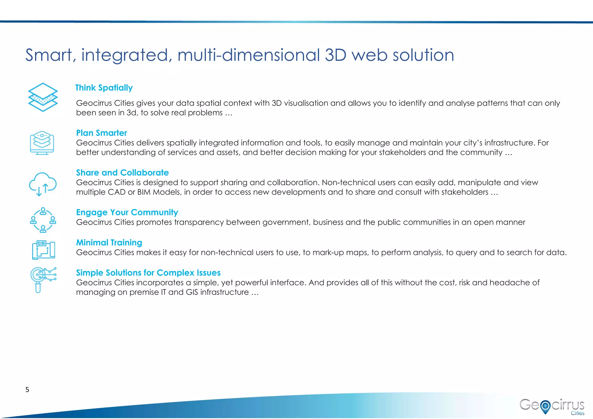 5
Smart, integrated, multi-dimensional 3D web solution
Think Spatially
Geocirrus Cities gives your data spatial context with 3D visualisation and allows you to identify and analyse patterns that can only
been seen in 3d, to solve real problems …
Plan Smarter
Geocirrus Cities delivers spatially integrated information and tools, to easily manage and maintain your city’s infrastructure. For
better understanding of services and assets, and better decision making for your stakeholders and the community …
Share and Collaborate
Geocirrus Cities is designed to support sharing and collaboration. Non-technical users can easily add, manipulate and view
multiple CAD or BIM Models, in order to access new developments and to share and consult with stakeholders …
Engage Your Community
Geocirrus Cities promotes transparency between government, business and the public communities in an open manner
Minimal Training
Geocirrus Cities makes it easy for non-technical users to use, to mark-up maps, to perform analysis, to query and to search for data.
Simple Solutions for Complex Issues
Geocirrus Cities incorporates a simple, yet powerful interface. And provides all of this without the cost, risk and headache of
managing on premise IT and GIS infrastructure …
 