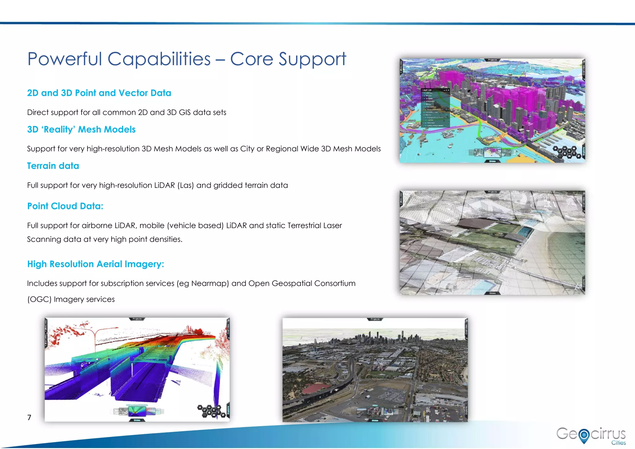 7
Powerful Capabilities – Core Support
2D and 3D Point and Vector Data
Direct support for all common 2D and 3D GIS data sets
3D ‘Reality’ Mesh Models
Support for very high-resolution 3D Mesh Models as well as City or Regional Wide 3D Mesh Models
Terrain data
Full support for very high-resolution LiDAR (Las) and gridded terrain data
Point Cloud Data:
Full support for airborne LiDAR, mobile (vehicle based) LiDAR and static Terrestrial Laser
Scanning data at very high point densities.
High Resolution Aerial Imagery:
Includes support for subscription services (eg Nearmap) and Open Geospatial Consortium
(OGC) Imagery services
 
