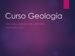 Curso Geología
ING. CARLA GORDILLO DE MARCHENA
GUATEMALA, 2014
 