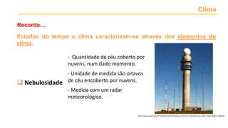 Clima
Recorda…
https://www.publico.pt/2015/02/05/ciencia/noticia/o-norte-tem-finalmente-um-radar-meteorologico-1685035
 Temperatura
 Precipitação
 Nebulosidade
 Vento
 Pressão atmosférica
- Quantidade de céu coberto por
nuvens, num dado momento.
- Unidade de medida são oitavos
de céu encoberto por nuvens.
- Medida com um radar
meteorológico.
Estados do tempo e clima caracterizam-se através dos elementos do
clima.
 