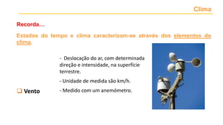 Clima
Recorda…
 Temperatura
 Precipitação
 Nebulosidade
 Vento
 Pressão atmosférica
- Deslocação do ar, com determinada
direção e intensidade, na superfície
terrestre.
- Unidade de medida são km/h.
- Medido com um anemómetro.
Estados do tempo e clima caracterizam-se através dos elementos do
clima.
 