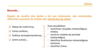 Clima
Recorda…
Depois da recolha dos dados e do seu tratamento, são construídos
diferentes suportes de análise dos elementos do clima:
 Mapas de isotérmicas,
 Cartas sinóticas,
 Gráficos termopluviométricos,
 (entre outros) …
Estes possibilitam:
• reconhecer situações meteorológicas
médias;
• construir modelos de previsão
meteorológica;
• identificar fenómenos meteorológicos
extremos;
• classificar climas.
 