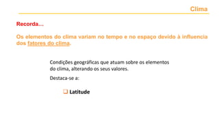 Clima
Os elementos do clima variam no tempo e no espaço devido à influencia
dos fatores do clima.
Recorda…
 Latitude
Condições geográficas que atuam sobre os elementos
do clima, alterando os seus valores.
Destaca-se a:
 