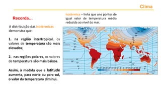 Clima
Recorda…
A distribuição das isotérmicas
Isotérmica – linha que une pontos de
igual valor de temperatura média
reduzida ao nível do mar.
1. na região intertropical, os
valores de temperatura são mais
elevados;
2. nas regiões polares, os valores
de temperatura são mais baixos.
Assim, à medida que a latitude
aumenta, para norte ou para sul,
o valor da temperatura diminui.
demonstra que:
 