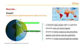 Clima
Recorda…
Porquê?
Devido à forma aproximadamente esférica da Terra.
- a radiação solar incide sobre a superfície
terrestre com um maior ângulo;
- atravessa menor espessura da atmosfera;
- aquece uma menor área da superfície;
- verifica-se maior concentração de energia.
https://brasilescola.uol.com.br/geografia/a-relacao-entre-latitude-clima.htm
Região intertropical
 