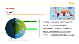 Clima
Recorda…
Porquê?
Devido à forma aproximadamente esférica da Terra.
- a radiação solar incide sobre a superfície
terrestre com um menor ângulo;
- atravessa maior espessura da atmosfera;
- aquece uma maior área da superfície;
- verifica-se menor concentração de energia.
https://brasilescola.uol.com.br/geografia/a-relacao-entre-latitude-clima.htm
Regiões polares
 