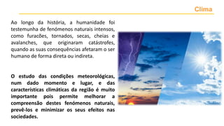 Ao longo da história, a humanidade foi
testemunha de fenómenos naturais intensos,
como furacões, tornados, secas, cheias e
avalanches, que originaram catástrofes,
quando as suas consequências afetaram o ser
humano de forma direta ou indireta.
O estudo das condições meteorológicas,
num dado momento e lugar, e das
características climáticas da região é muito
importante pois permite melhorar a
compreensão destes fenómenos naturais,
prevê-los e minimizar os seus efeitos nas
sociedades.
Clima
 