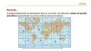 Clima
A desigual distribuição da precipitação deve-se, em parte, aos diferentes valores de pressão
atmosférica representados nas cartas sinóticas através de isóbaras.
https://www.researchgate.net/figure/Figura-8-Distribuicao-das-altas-e-baixas-pressoes-no-planeta_fig5_301553846
Recorda…
 