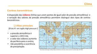 Clima
• a pressão atmosférica é
superior a 1013 mb;
• o valor das isóbaras aumenta
da periferia para o centro;
• não possibilita a ocorrência
de precipitação.
- centros de baixas pressões ou depressões barométricas
(B), quando o valor das isóbaras diminui da periferia para o
centro, sendo inferior a 1013 mb.
Num centro barométrico, o ar desloca-se sempre das altas
para as baixas pressões. Esse movimento horizontal, que
corresponde ao vento
Centros barométricos
 Altas pressões
(A ou H -em inglês High pressure-)
https://www.researchgate.net/figure/Figura-8-Distribuicao-das-altas-e-baixas-pressoes-no-planeta_fig5_301553846
A disposição das isóbaras (linhas que unem pontos de igual valor de pressão atmosférica) e
a variação dos valores de pressão atmosférica permitem distinguir dois tipos de centros
barométricos:
 