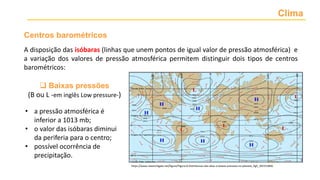 Clima
Centros barométricos
https://www.researchgate.net/figure/Figura-8-Distribuicao-das-altas-e-baixas-pressoes-no-planeta_fig5_301553846
• a pressão atmosférica é
inferior a 1013 mb;
• o valor das isóbaras diminui
da periferia para o centro;
• possível ocorrência de
precipitação.
 Baixas pressões
(B ou L -em inglês Low pressure-)
A disposição das isóbaras (linhas que unem pontos de igual valor de pressão atmosférica) e
a variação dos valores de pressão atmosférica permitem distinguir dois tipos de centros
barométricos:
 