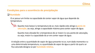 Clima
 Humidade
O ar possui um limite na capacidade de conter vapor de água que depende da
temperatura.
Quanto mais baixa é a temperatura do ar, mais rápido este atinge o ponto de
saturação, ou seja, atinge a capacidade máxima para conter vapor de água.
Quanto mais elevada for a temperatura do ar maior é o seu ponto de saturação,
ou seja, maior é a capacidade do ar em conter vapor de água.
A relação entre a quantidade de vapor de água presente no ar, num dado momento e a
uma determinada temperatura, e a quantidade de vapor de água a partir do qual o ar
fica saturado designa-se por humidade relativa.
Condições para a ocorrência de precipitação
 