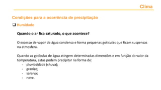Clima
 Humidade
Quando o ar fica saturado, o que acontece?
O excesso de vapor de água condensa e forma pequenas gotículas que ficam suspensas
na atmosfera.
Quando as gotículas de água atingem determinadas dimensões e em função do valor da
temperatura, estas podem precipitar na forma de:
- pluviosidade (chuva);
- granizo;
- saraiva;
- neve.
Condições para a ocorrência de precipitação
 