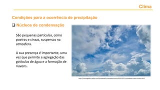 Clima
 Núcleos de condensação
São pequenas partículas, como
poeiras e cinzas, suspensas na
atmosfera.
A sua presença é importante, uma
vez que permite a agregação das
gotículas de água e a formação de
nuvens.
https://revistagalileu.globo.com/Sociedade/Curiosidade/noticia/2019/10/5-curiosidades-sobre-nuvens.html
Condições para a ocorrência de precipitação
 