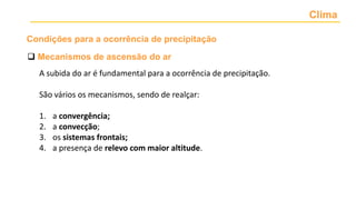 Clima
 Mecanismos de ascensão do ar
A subida do ar é fundamental para a ocorrência de precipitação.
São vários os mecanismos, sendo de realçar:
1. a convergência;
2. a convecção;
3. os sistemas frontais;
4. a presença de relevo com maior altitude.
Condições para a ocorrência de precipitação
 