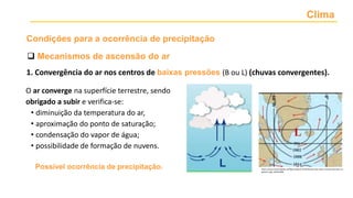 Clima
1. Convergência do ar nos centros de baixas pressões (B ou L) (chuvas convergentes).
O ar converge na superfície terrestre, sendo
obrigado a subir e verifica-se:
• diminuição da temperatura do ar,
• aproximação do ponto de saturação;
• condensação do vapor de água;
• possibilidade de formação de nuvens.
https://www.researchgate.net/figure/Figura-8-Distribuicao-das-altas-e-baixas-pressoes-no-
planeta_fig5_301553846
Possível ocorrência de precipitação.
 Mecanismos de ascensão do ar
Condições para a ocorrência de precipitação
 