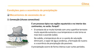 Clima
2. Convecção (chuvas convectivas)
 Mecanismos de ascensão do ar
Condições para a ocorrência de precipitação
É um processo típico nas regiões equatoriais e no interior dos
continentes, no verão. Porquê?
• O contacto do ar muito húmido com uma superfície terrestre
muito aquecida aumenta a sua temperatura e este torna-se
mais leve e ascende (sobe).
Na subida, a temperatura do ar e o ponto de saturação
diminuem, o vapor de água condensa, a formação de nuvens
e a ocorrência de precipitação são possíveis.
A precipitação ocorre de forma intensa e por curtos períodos.
http://comdemacruzeiro.blogspot.com/2019/01/tipos-de-
chuvasorograficasconvectivas-e.html
 