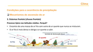 Clima
 Mecanismos de ascensão do ar
Condições para a ocorrência de precipitação
3. Sistemas frontais (chuvas frontais)
Processo típico nas latitudes médias. Porquê?
• Encontro de uma massa de ar frio com outra de ar quente que nunca se misturam.
• O ar frio é mais denso e obriga o ar quente a subir.
Ar frio
Ar frio
Ar quente
Sentido de deslocação do ar
https://edjorluz.wordpress.com/2010/10/15/planejamento-semanal-de-geografia-perodo-18102010-at-22102010/
 
