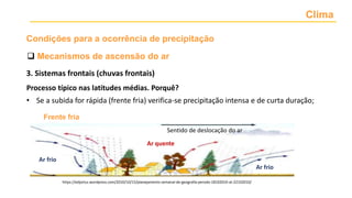 Clima
 Mecanismos de ascensão do ar
Condições para a ocorrência de precipitação
Processo típico nas latitudes médias. Porquê?
• Se a subida for rápida (frente fria) verifica-se precipitação intensa e de curta duração;
Ar frio
Ar frio
Ar quente
Sentido de deslocação do ar
https://edjorluz.wordpress.com/2010/10/15/planejamento-semanal-de-geografia-perodo-18102010-at-22102010/
Frente fria
3. Sistemas frontais (chuvas frontais)
 