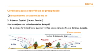 Clima
 Mecanismos de ascensão do ar
Condições para a ocorrência de precipitação
Processo típico nas latitudes médias. Porquê?
• Se a subida for lenta (frente quente) verifica-se precipitação fraca e de longa duração.
Ar frio
Ar frio
Ar quente
Sentido de deslocação do ar
https://edjorluz.wordpress.com/2010/10/15/planejamento-semanal-de-geografia-perodo-18102010-at-22102010/
Frente quente
3. Sistemas frontais (chuvas frontais)
 