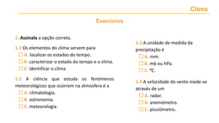 Clima
Exercícios
1.3 A unidade de medida da
precipitação é
 A. mm.
 B. mb ou hPa.
 C. ºC.
1.4 A velocidade do vento mede-se
através de um
 A. radar.
 B. anemómetro.
 C. pluviómetro.
1. Assinala a opção correta.
1.1 Os elementos do clima servem para
 A. localizar os estados do tempo.
 B. caracterizar o estado do tempo e o clima.
 C. identificar o clima.
1.2 A ciência que estuda os fenómenos
meteorológicos que ocorrem na atmosfera é a
 A. climatologia.
 B. astronomia.
 C. meteorologia.
 