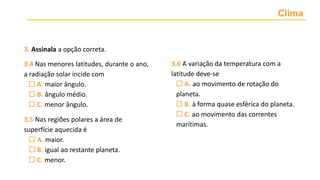 Clima
3. Assinala a opção correta.
3.4 Nas menores latitudes, durante o ano,
a radiação solar incide com
 A. maior ângulo.
 B. ângulo médio.
 C. menor ângulo.
3.5 Nas regiões polares a área de
superfície aquecida é
 A. maior.
 B. igual ao restante planeta.
 C. menor.
3.6 A variação da temperatura com a
latitude deve-se
 A. ao movimento de rotação do
planeta.
 B. à forma quase esférica do planeta.
 C. ao movimento das correntes
marítimas.
 