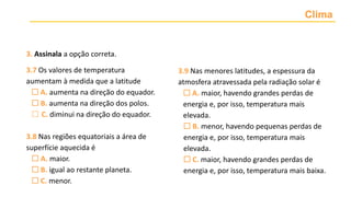 Clima
3. Assinala a opção correta.
3.7 Os valores de temperatura
aumentam à medida que a latitude
 A. aumenta na direção do equador.
 B. aumenta na direção dos polos.
 C. diminui na direção do equador.
3.8 Nas regiões equatoriais a área de
superfície aquecida é
 A. maior.
 B. igual ao restante planeta.
 C. menor.
3.9 Nas menores latitudes, a espessura da
atmosfera atravessada pela radiação solar é
 A. maior, havendo grandes perdas de
energia e, por isso, temperatura mais
elevada.
 B. menor, havendo pequenas perdas de
energia e, por isso, temperatura mais
elevada.
 C. maior, havendo grandes perdas de
energia e, por isso, temperatura mais baixa.
 