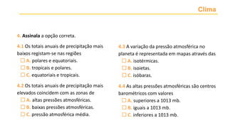 Clima
4. Assinala a opção correta.
4.1 Os totais anuais de precipitação mais
baixos registam-se nas regiões
 A. polares e equatoriais.
 B. tropicais e polares.
 C. equatoriais e tropicais.
4.2 Os totais anuais de precipitação mais
elevados coincidem com as zonas de
 A. altas pressões atmosféricas.
 B. baixas pressões atmosféricas.
 C. pressão atmosférica média.
4.3 A variação da pressão atmosférica no
planeta é representada em mapas através das
 A. isotérmicas.
 B. isoietas.
 C. isóbaras.
4.4 As altas pressões atmosféricas são centros
barométricos com valores
 A. superiores a 1013 mb.
 B. iguais a 1013 mb.
 C. inferiores a 1013 mb.
 