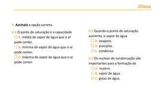 Clima
5. Assinala a opção correta.
5.1 O ponto de saturação é a capacidade
 A. média de vapor de água que o ar
pode conter.
 B. mínima de vapor de água que o ar
pode conter.
 C. máxima de vapor de água que o ar
pode conter.
5.2 Quando o ponto de saturação
aumenta, o vapor de água
 A. evapora.
 B. precipita.
 C. condensa.
5.3 Os núcleos de condensação são
importantes para a formação de
 A. nuvens.
 B. vapor de água.
 C. gotas de água.
 