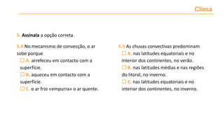 Clima
5. Assinala a opção correta.
5.4 No mecanismo de convecção, o ar
sobe porque
 A. arrefeceu em contacto com a
superfície.
 B. aqueceu em contacto com a
superfície.
 C. o ar frio «empurra» o ar quente.
5.5 As chuvas convectivas predominam
 A. nas latitudes equatoriais e no
interior dos continentes, no verão.
 B. nas latitudes médias e nas regiões
do litoral, no inverno.
 C. nas latitudes equatoriais e no
interior dos continentes, no inverno.
 