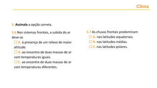 Clima
5. Assinala a opção correta.
5.6 Nos sistemas frontais, a subida do ar
deve-se
 A. à presença de um relevo de maior
altitude.
 B. ao encontro de duas massas de ar
com temperaturas iguais.
 C. ao encontro de duas massas de ar
com temperaturas diferentes.
5.7 As chuvas frontais predominam
 A. nas latitudes equatoriais.
 B. nas latitudes médias.
 C. nas latitudes polares.
 