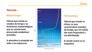 Clima
Meteorologia
Ciência que estuda os
estados do tempo e os
fenómenos meteorológicos
que os caracterizam,
procurando estabelecer
previsões.
A atmosfera é estudada em
toda a sua espessura.
Climatologia
Ciência que estuda os
climas, as suas
características (estados
do tempo, que em média
são mais frequentes) e
sua distribuição.
O estudo centra-se na
troposfera.
Recorda…
 