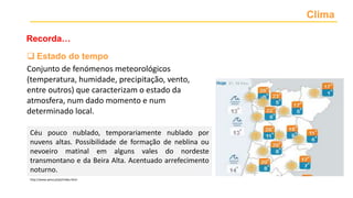 Clima
Recorda…
 Estado do tempo
Conjunto de fenómenos meteorológicos
(temperatura, humidade, precipitação, vento,
entre outros) que caracterizam o estado da
atmosfera, num dado momento e num
determinado local.
Céu pouco nublado, temporariamente nublado por
nuvens altas. Possibilidade de formação de neblina ou
nevoeiro matinal em alguns vales do nordeste
transmontano e da Beira Alta. Acentuado arrefecimento
noturno.
http://www.ipma.pt/pt/index.html
 