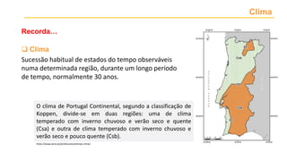 Clima
Recorda…
 Clima
Sucessão habitual de estados do tempo observáveis
numa determinada região, durante um longo período
de tempo, normalmente 30 anos.
O clima de Portugal Continental, segundo a classificação de
Koppen, divide-se em duas regiões: uma de clima
temperado com inverno chuvoso e verão seco e quente
(Csa) e outra de clima temperado com inverno chuvoso e
verão seco e pouco quente (Csb).
https://www.ipma.pt/pt/educativa/tempo.clima/
 
