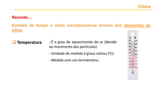 Clima
Recorda…
Estados do tempo e clima caracterizam-se através dos elementos do
clima.
 Temperatura
 Precipitação
 Nebulosidade
 Vento
 Pressão atmosférica
- É o grau de aquecimento do ar (devido
ao movimento das partículas).
- Unidade de medida é graus celsius (ºC).
- Medida com um termómetro.
 